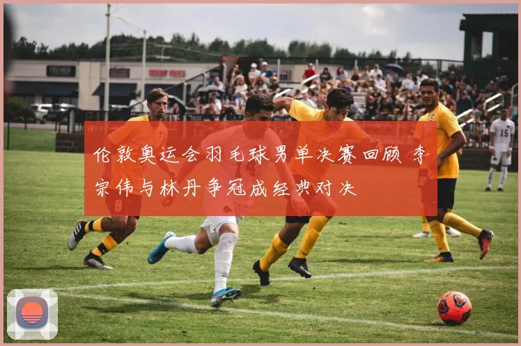 伦敦奥运会羽毛球男单决赛回顾 李宗伟与林丹争冠成经典对决