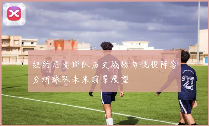 纽约尼克斯队历史战绩与现役阵容分析球队未来前景展望