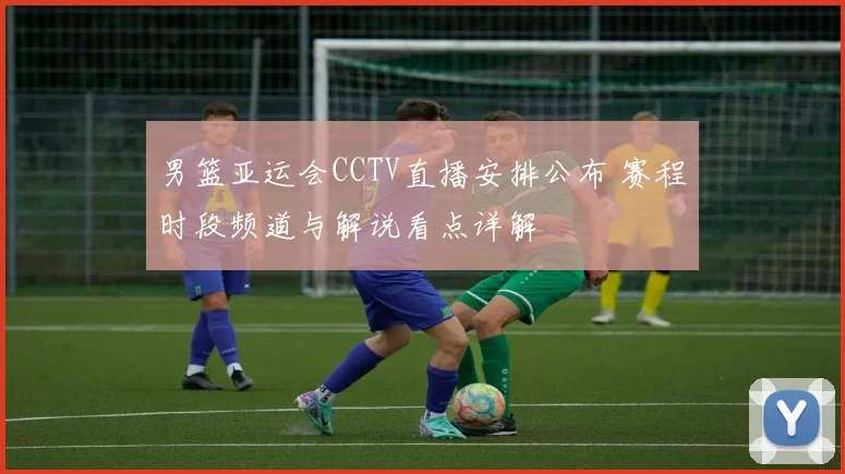 男篮亚运会CCTV直播安排公布 赛程时段频道与解说看点详解