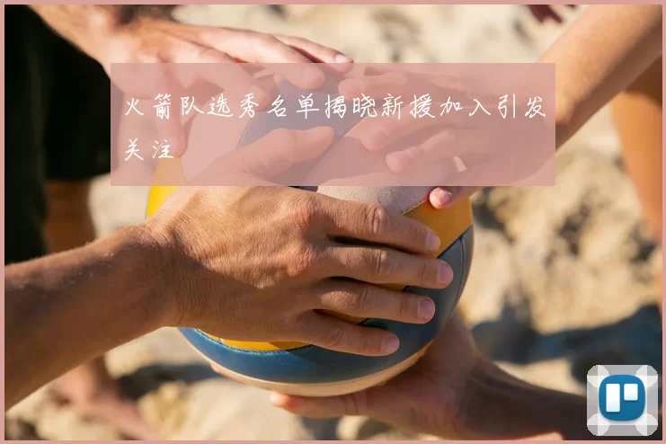 火箭队选秀名单揭晓新援加入引发关注