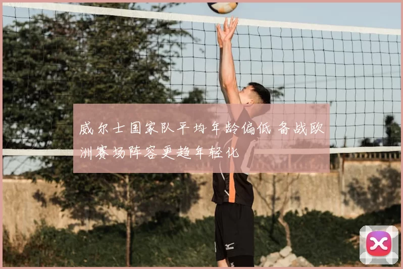 威尔士国家队平均年龄偏低 备战欧洲赛场阵容更趋年轻化