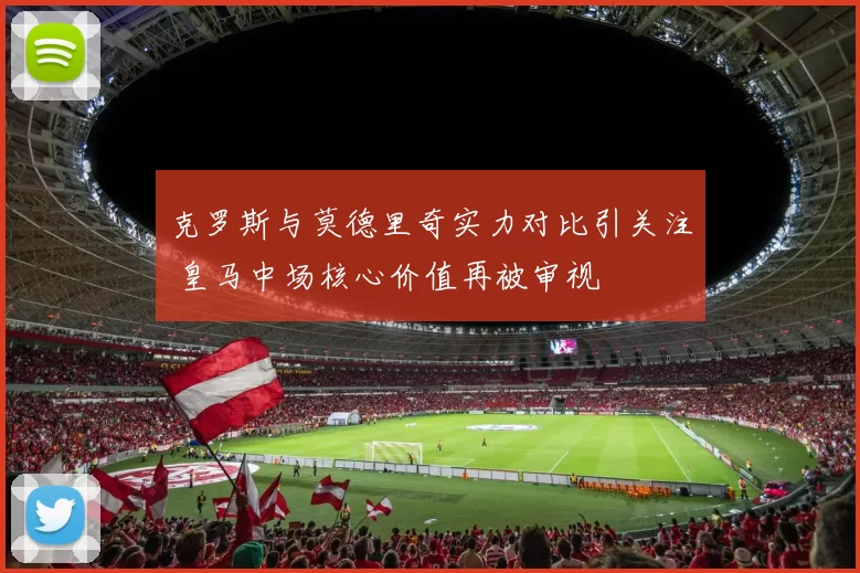 克罗斯与莫德里奇实力对比引关注 皇马中场核心价值再被审视