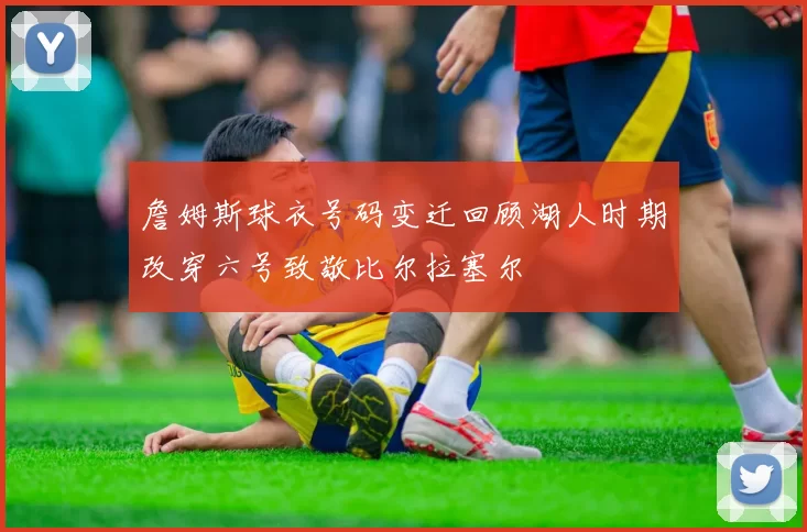 詹姆斯球衣号码变迁回顾湖人时期改穿六号致敬比尔拉塞尔