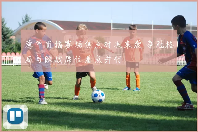 意甲直播赛场焦点对决来袭 争冠格局与欧战席位看点并行