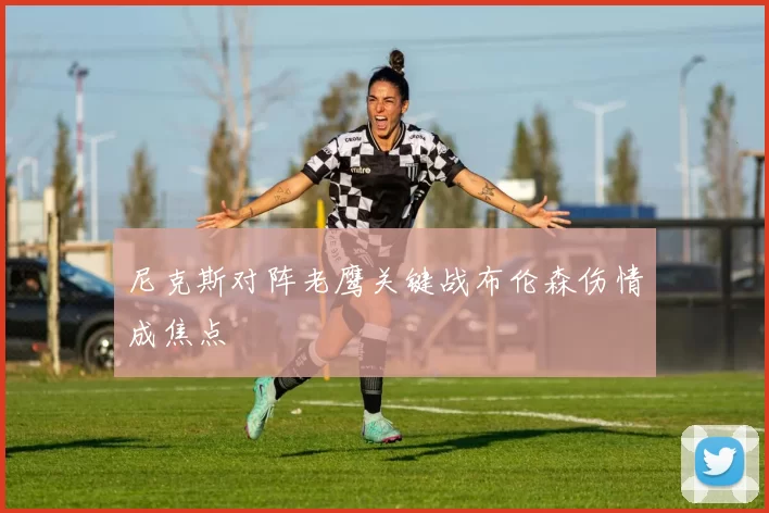 尼克斯对阵老鹰关键战布伦森伤情成焦点