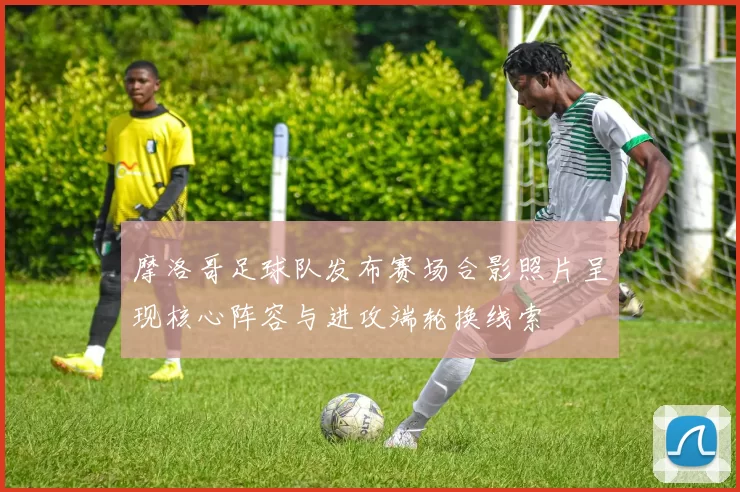 摩洛哥足球队发布赛场合影照片呈现核心阵容与进攻端轮换线索