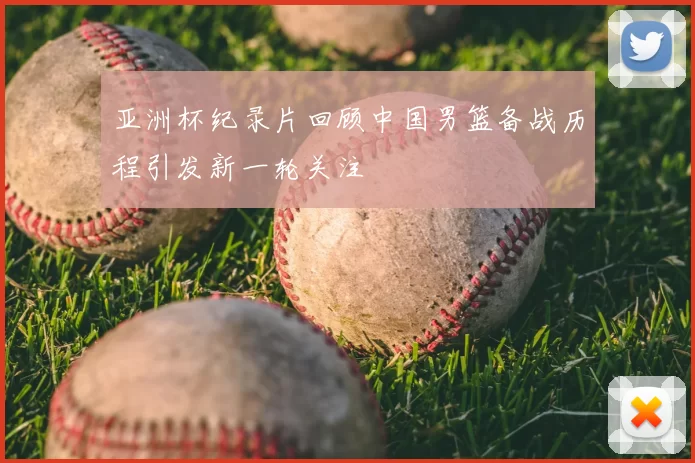 亚洲杯纪录片回顾中国男篮备战历程引发新一轮关注