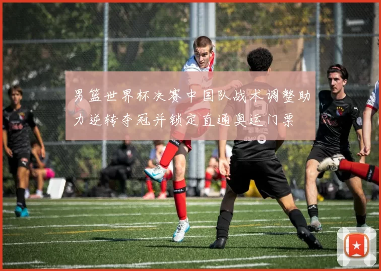 男篮世界杯决赛中国队战术调整助力逆转夺冠并锁定直通奥运门票