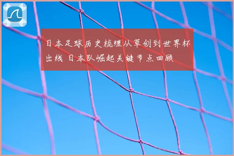 日本足球历史梳理从草创到世界杯出线 日本队崛起关键节点回顾