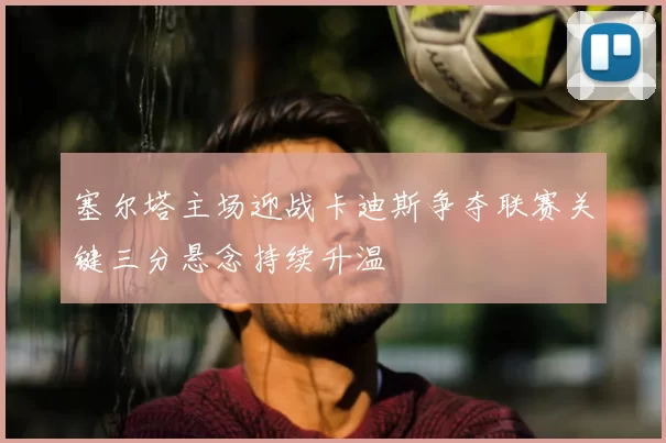 塞尔塔主场迎战卡迪斯争夺联赛关键三分悬念持续升温