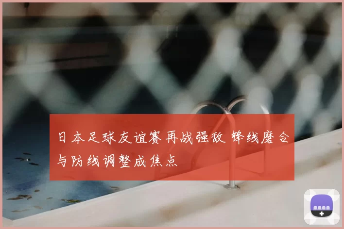 日本足球友谊赛再战强敌 锋线磨合与防线调整成焦点