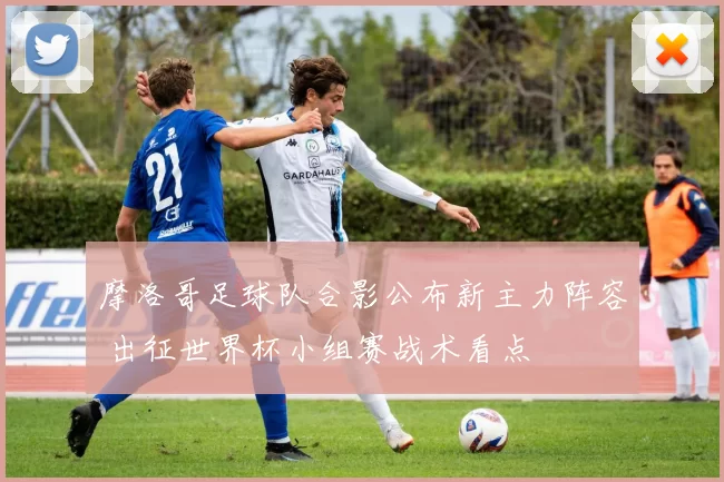 摩洛哥足球队合影公布新主力阵容 出征世界杯小组赛战术看点