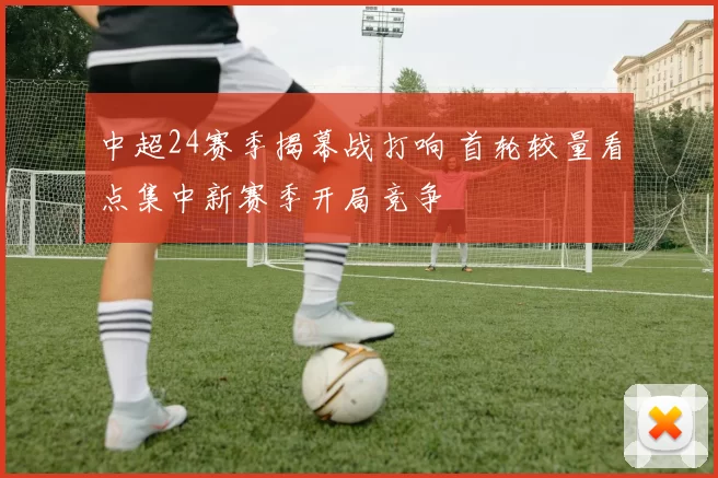 中超24赛季揭幕战打响 首轮较量看点集中新赛季开局竞争