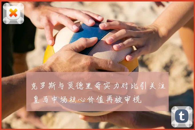 克罗斯与莫德里奇实力对比引关注 皇马中场核心价值再被审视