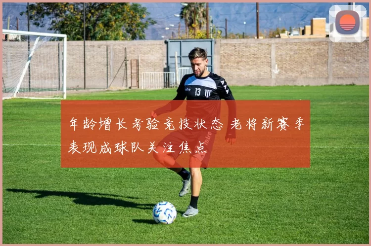 年龄增长考验竞技状态 老将新赛季表现成球队关注焦点