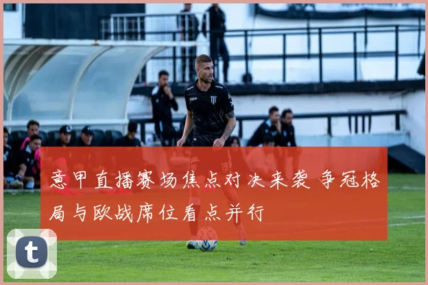 意甲直播赛场焦点对决来袭 争冠格局与欧战席位看点并行