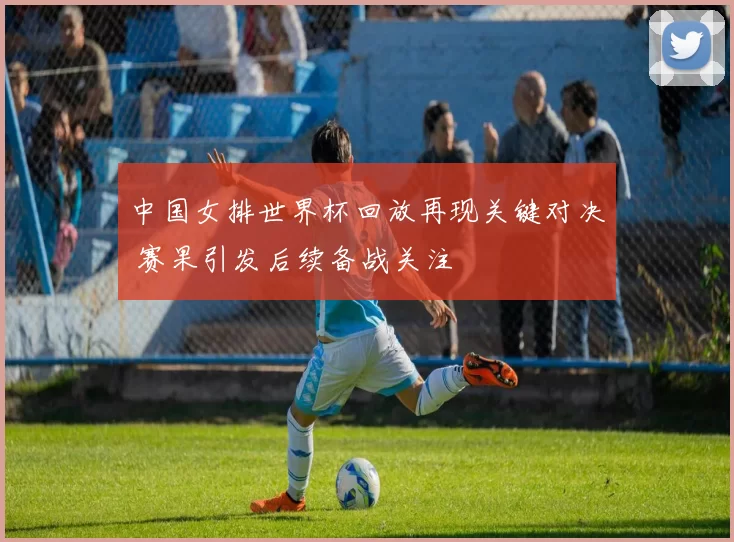 中国女排世界杯回放再现关键对决 赛果引发后续备战关注