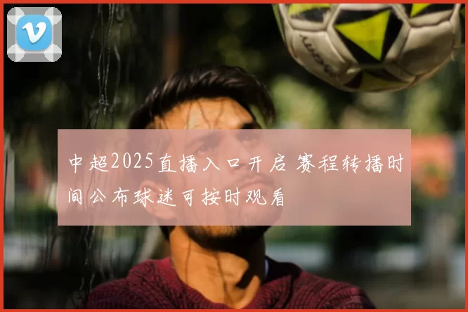 中超2025直播入口开启 赛程转播时间公布球迷可按时观看