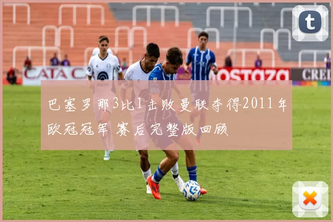 巴塞罗那3比1击败曼联夺得2011年欧冠冠军 赛后完整版回顾