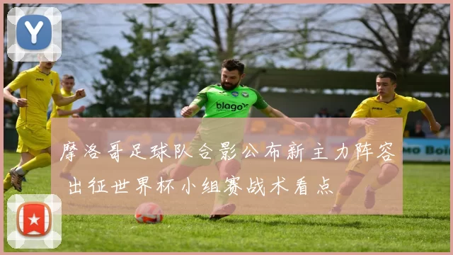 摩洛哥足球队合影公布新主力阵容 出征世界杯小组赛战术看点