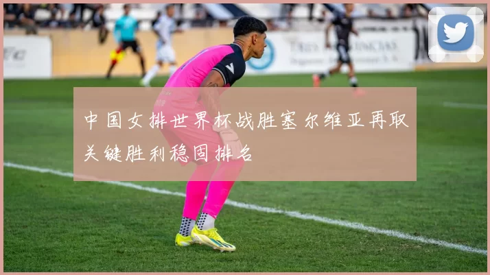中国女排世界杯战胜塞尔维亚再取关键胜利稳固排名