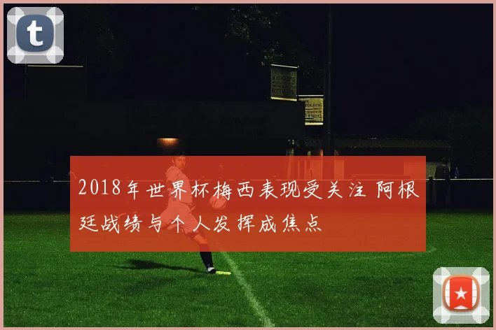 2018年世界杯梅西表现受关注 阿根廷战绩与个人发挥成焦点