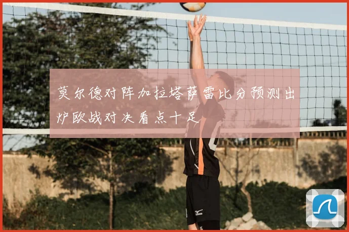 莫尔德对阵加拉塔萨雷比分预测出炉欧战对决看点十足