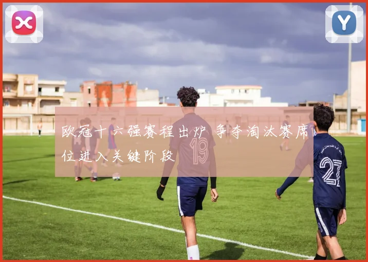 欧冠十六强赛程出炉 争夺淘汰赛席位进入关键阶段