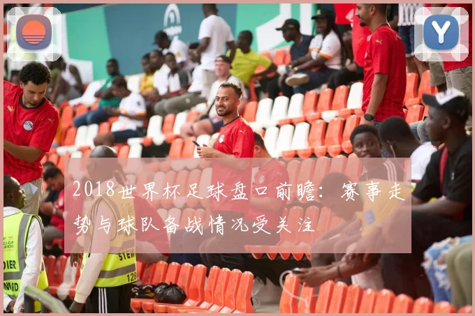 2018世界杯足球盘口前瞻:赛事走势与球队备战情况受关注