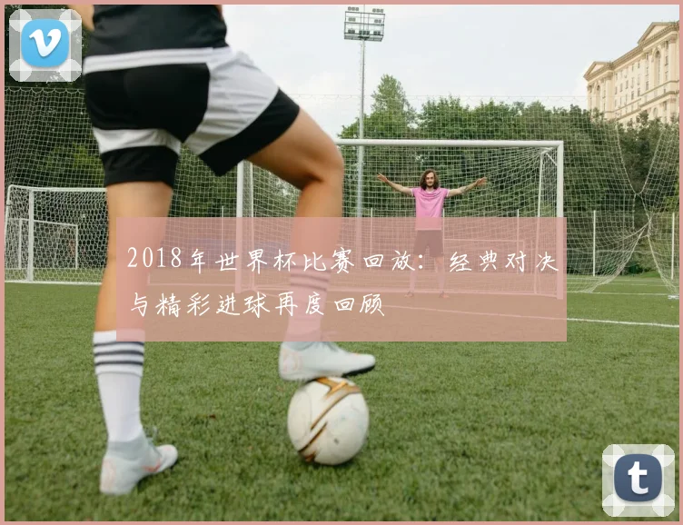 2018年世界杯比赛回放：经典对决与精彩进球再度回顾