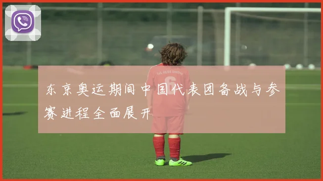 东京奥运期间中国代表团备战与参赛进程全面展开