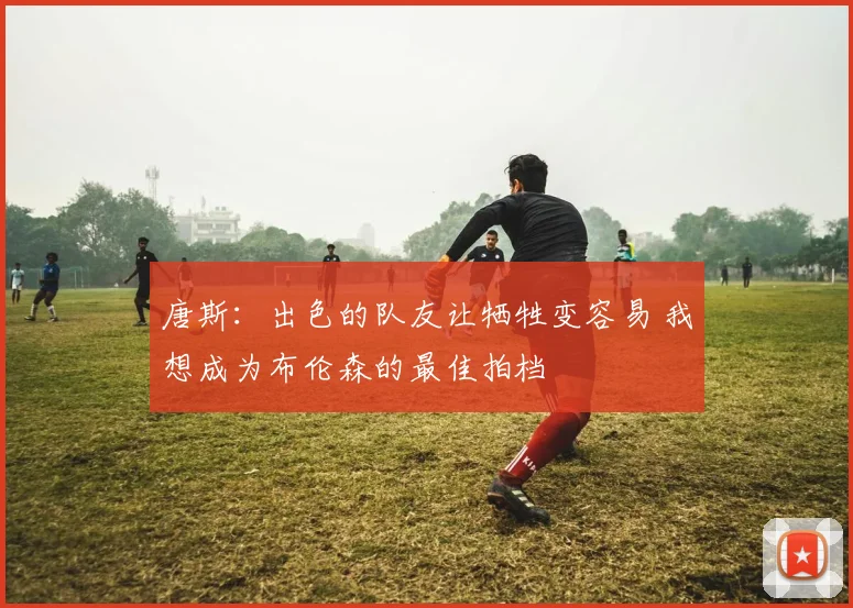 唐斯：出色的队友让牺牲变容易 我想成为布伦森的最佳拍档