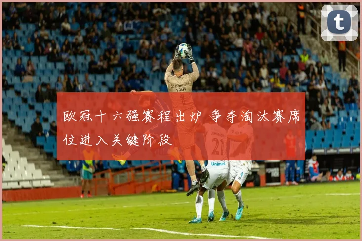欧冠十六强赛程出炉 争夺淘汰赛席位进入关键阶段