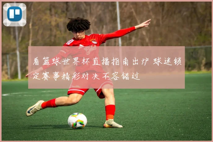 看篮球世界杯直播指南出炉 球迷锁定赛事精彩对决不容错过