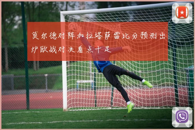 莫尔德对阵加拉塔萨雷比分预测出炉欧战对决看点十足