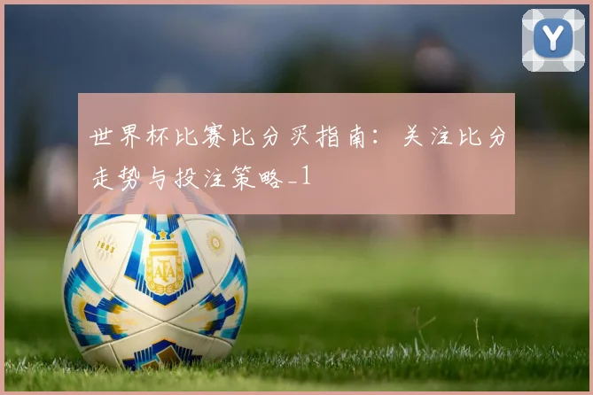世界杯比赛比分买指南:关注比分走势与投注策略_1